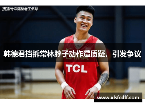 韩德君挡拆常林脖子动作遭质疑,引发争议 韩德君挡拆常林脖子动作遭质疑,引发争议