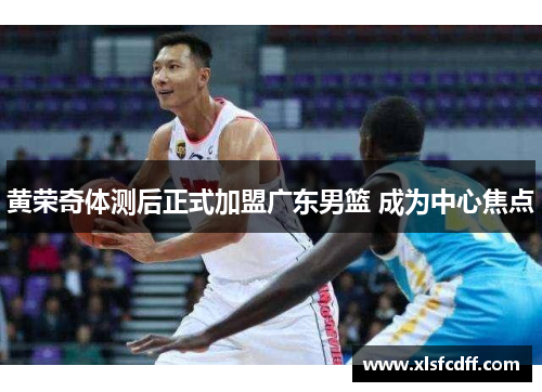 黄荣奇体测后正式加盟广东男篮 成为中心焦点